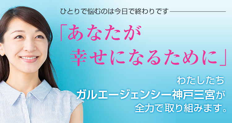 ひとりで悩むのは今日で終わりです 「あなたが幸せになるために」 わたしたちガルエージェンシー神戸三宮が全力で取り組みます。