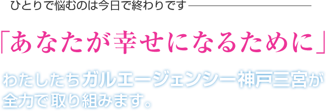 ひとりで悩むのは今日で終わりです 「あなたが幸せになるために」 わたしたちガルエージェンシー神戸三宮が全力で取り組みます。